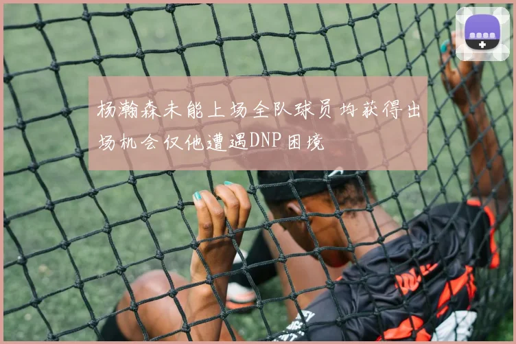 杨瀚森未能上场全队球员均获得出场机会仅他遭遇DNP困境
