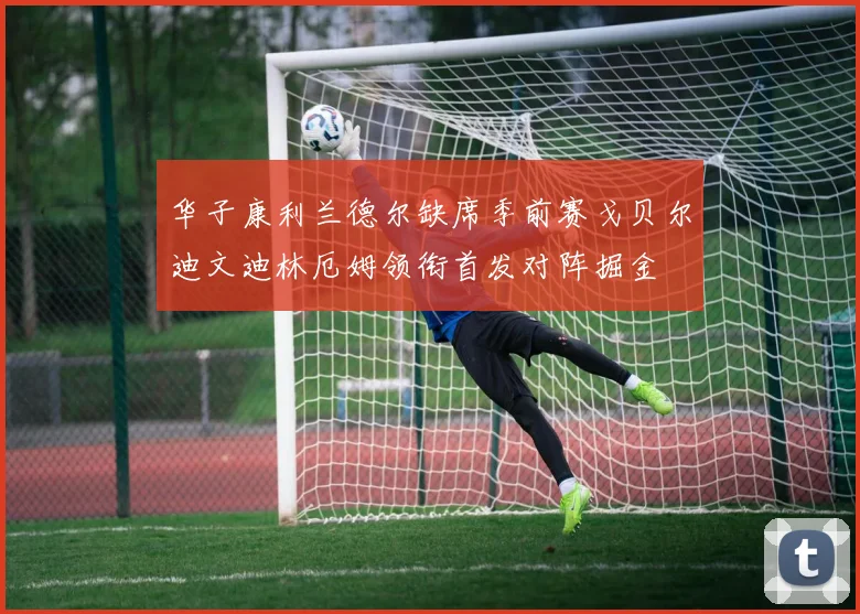 华子康利兰德尔缺席季前赛戈贝尔迪文迪林厄姆领衔首发对阵掘金