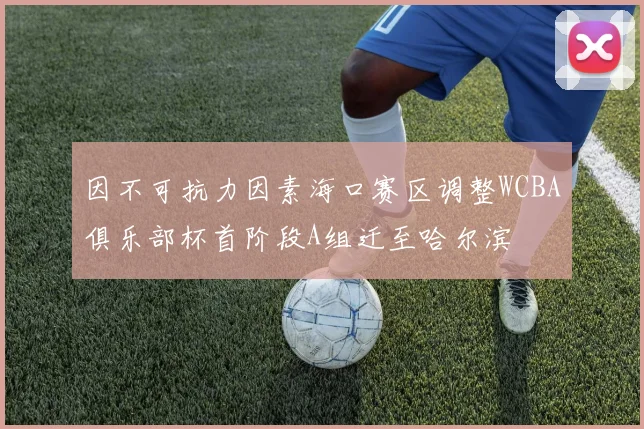 因不可抗力因素海口赛区调整WCBA俱乐部杯首阶段A组迁至哈尔滨
