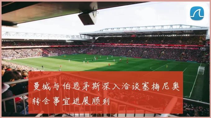 曼城与伯恩茅斯深入洽谈塞梅尼奥转会事宜进展顺利