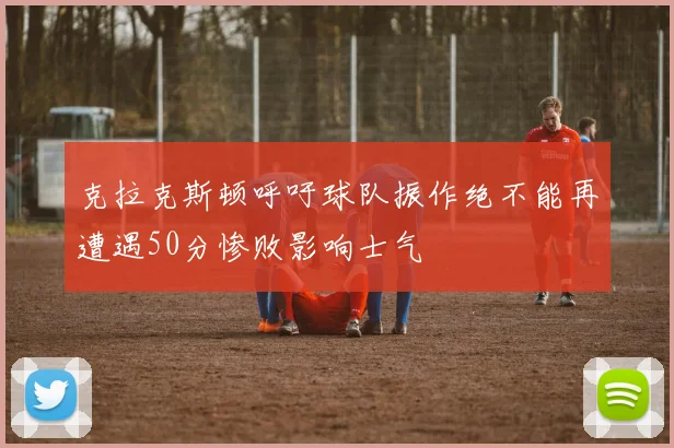 克拉克斯顿呼吁球队振作绝不能再遭遇50分惨败影响士气