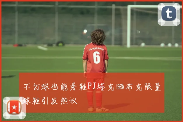 不打球也能秀鞋PJ塔克晒布克限量球鞋引发热议