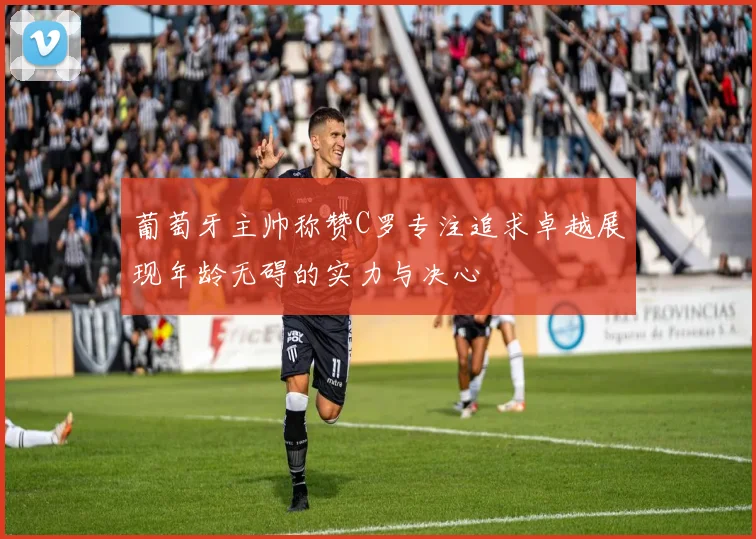葡萄牙主帅称赞C罗专注追求卓越展现年龄无碍的实力与决心