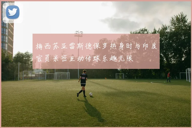 梅西苏亚雷斯德保罗热身时与印度官员亲密互动传球乐趣无限