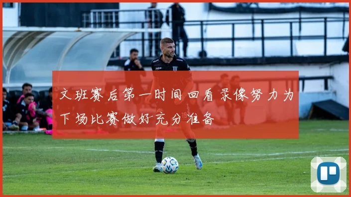 文班赛后第一时间回看录像努力为下场比赛做好充分准备