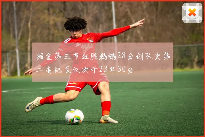 掘金第三节狂胜鹈鹕28分创队史第二高纪录仅次于23年30分