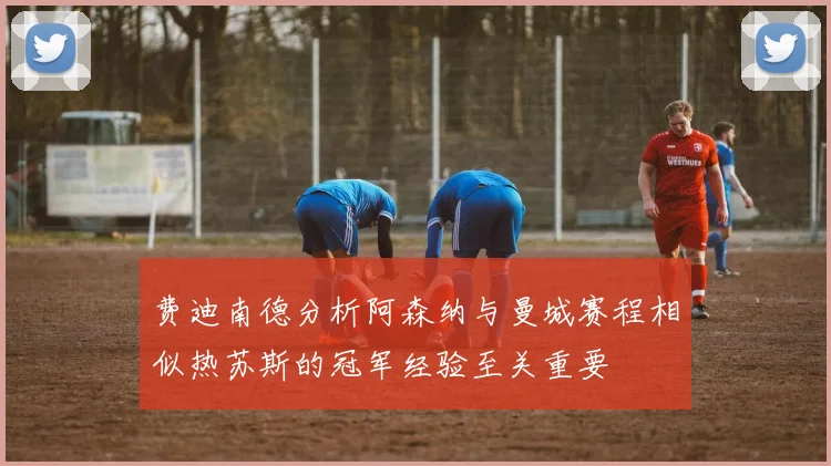 费迪南德分析阿森纳与曼城赛程相似热苏斯的冠军经验至关重要