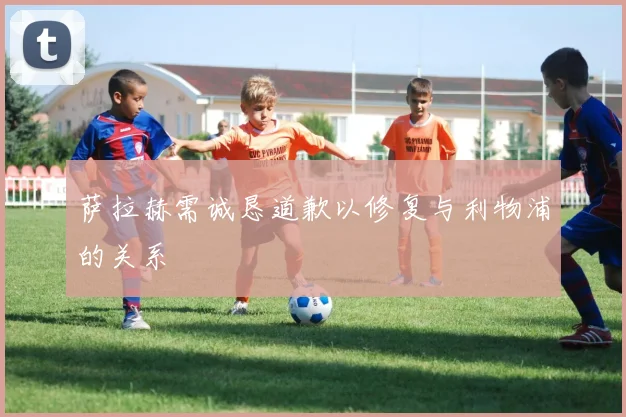 萨拉赫需诚恳道歉以修复与利物浦的关系
