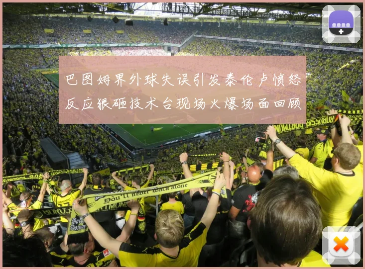 巴图姆界外球失误引发泰伦卢愤怒反应狠砸技术台现场火爆场面回顾