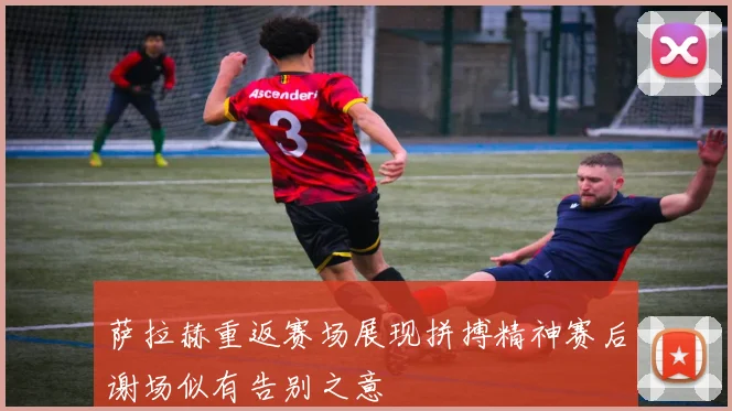萨拉赫重返赛场展现拼搏精神赛后谢场似有告别之意