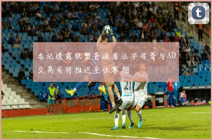 名记透露联盟普遍看法字母哥与AD交易或将推迟至休赛期