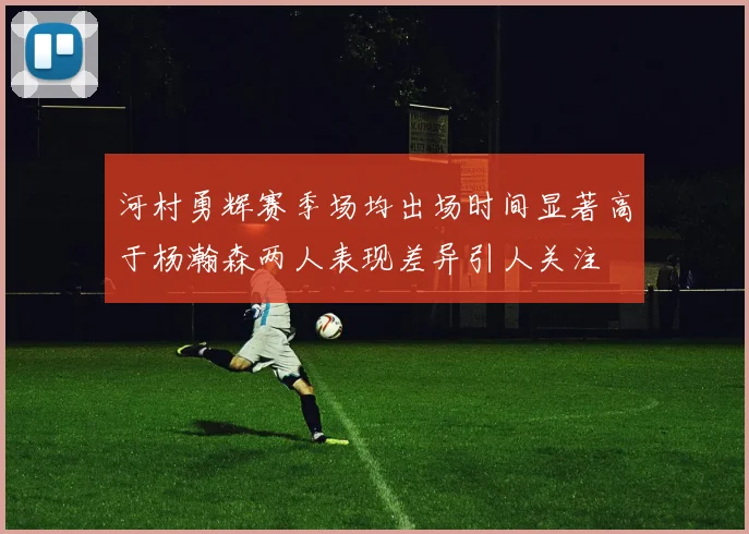 河村勇辉赛季场均出场时间显著高于杨瀚森两人表现差异引人关注