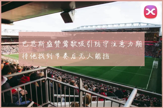 巴恩斯盛赞莺歌吸引防守注意力期待他找到节奏后无人能挡