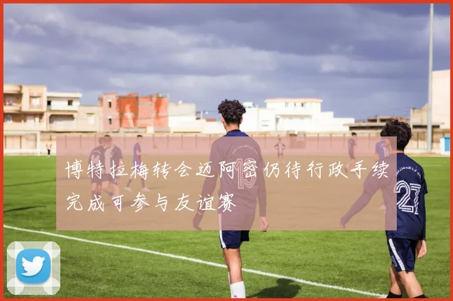 博特拉梅转会迈阿密仍待行政手续完成可参与友谊赛