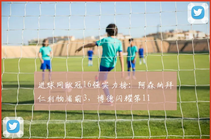 进球网欧冠16强实力榜：阿森纳拜仁利物浦前3，博德闪耀第11