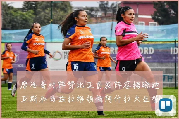 摩洛哥对阵赞比亚首发阵容揭晓迪亚斯和马兹拉维领衔阿什拉夫坐替补席