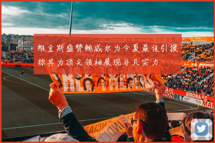 维金斯盛赞鲍威尔为今夏最佳引援称其为顶尖领袖展现非凡实力