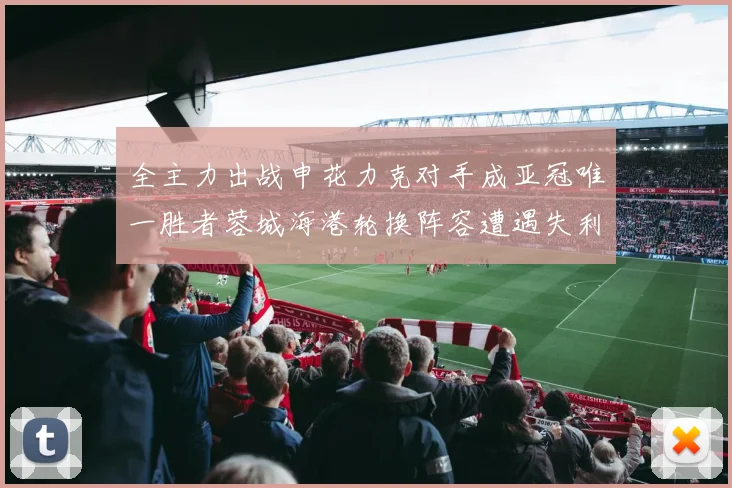 全主力出战申花力克对手成亚冠唯一胜者蓉城海港轮换阵容遭遇失利