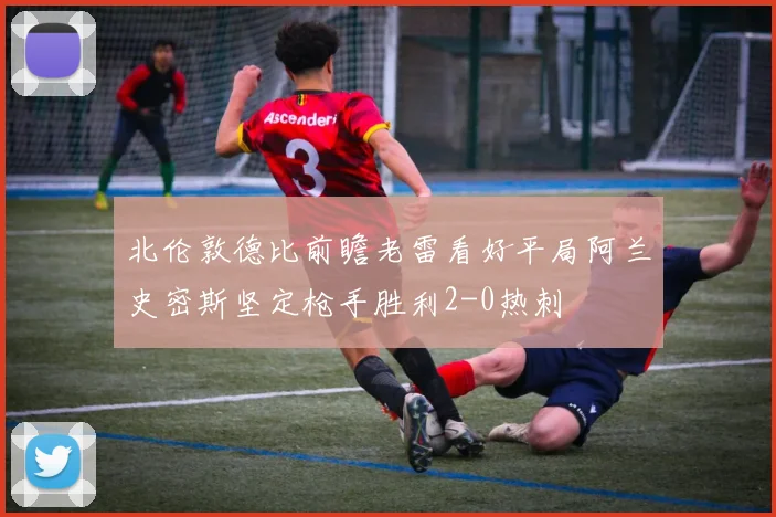 北伦敦德比前瞻老雷看好平局阿兰史密斯坚定枪手胜利2-0热刺