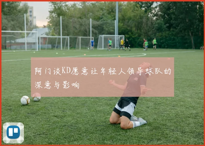阿门谈KD愿意让年轻人领导球队的深意与影响